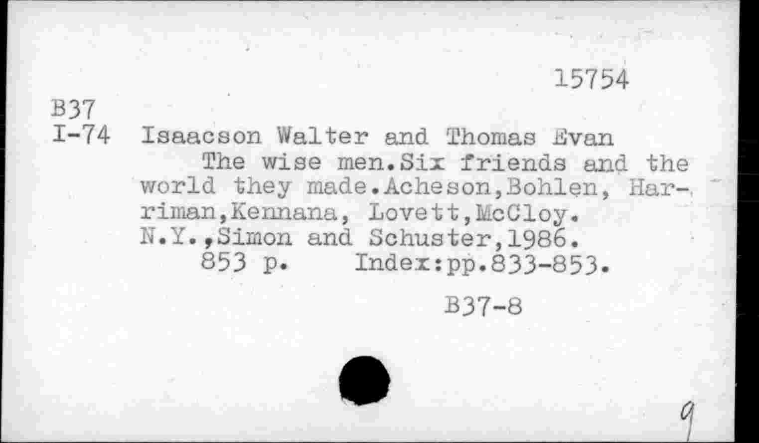 ﻿15754
B37
1-74 Isaacson Walter and Thomas Evan
The wise men.Six friends and the world they made.Acheson,Bohlen, Harriman, Kennana, LovettjMcGloy.
N.Y.,Simon and Schuster,1986.
853 p. Index:pp.833-853.
B37-8